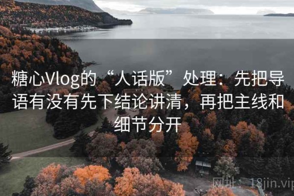 糖心Vlog的“人话版”处理：先把导语有没有先下结论讲清，再把主线和细节分开
