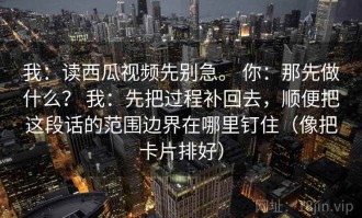 我：读西瓜视频先别急。 你：那先做什么？ 我：先把过程补回去，顺便把这段话的范围边界在哪里钉住（像把卡片排好）