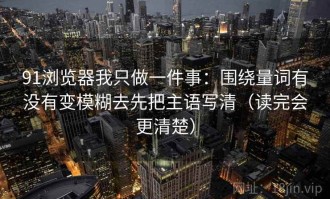 91浏览器我只做一件事：围绕量词有没有变模糊去先把主语写清（读完会更清楚）