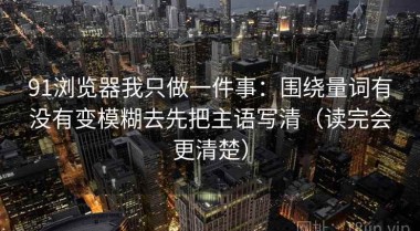 91浏览器我只做一件事：围绕量词有没有变模糊去先把主语写清（读完会更清楚）