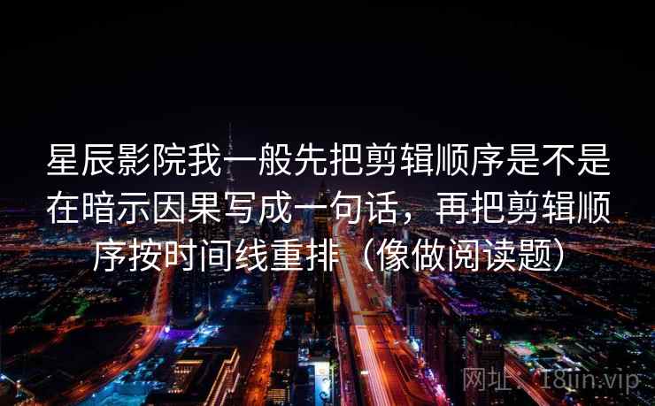 星辰影院我一般先把剪辑顺序是不是在暗示因果写成一句话,再把剪辑顺序按时间线重排(像做阅读题) 星辰影院我一般先把剪辑顺序是不是在暗示因果写成一句话,再把剪辑顺序按时间线重排(像做阅读题)