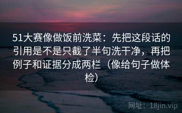 51大赛像做饭前洗菜:先把这段话的引用是不是只截了半句洗干净,再把例子和证据分成两栏(像给句子做体检) 51大赛像做饭前洗菜:先把这段话的引用是不是只截了半句洗干净,再把例子和证据分成两栏(像给句子做体检)