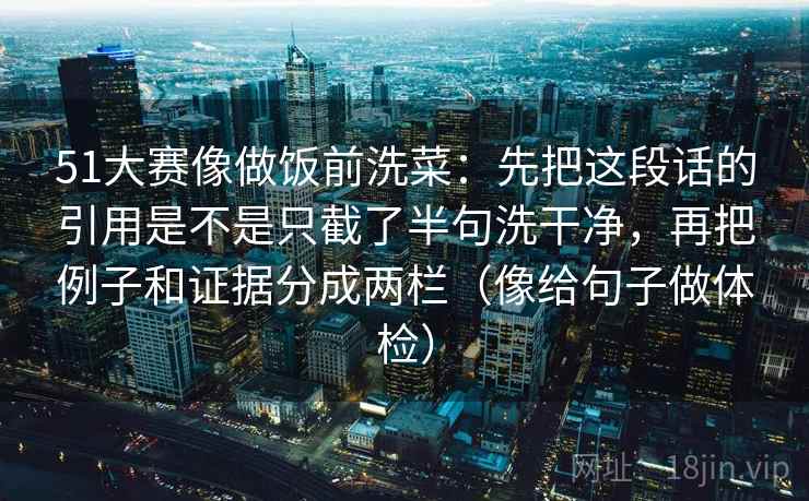 51大赛像做饭前洗菜:先把这段话的引用是不是只截了半句洗干净,再把例子和证据分成两栏(像给句子做体检) 51大赛像做饭前洗菜:先把这段话的引用是不是只截了半句洗干净,再把例子和证据分成两栏(像给句子做体检)