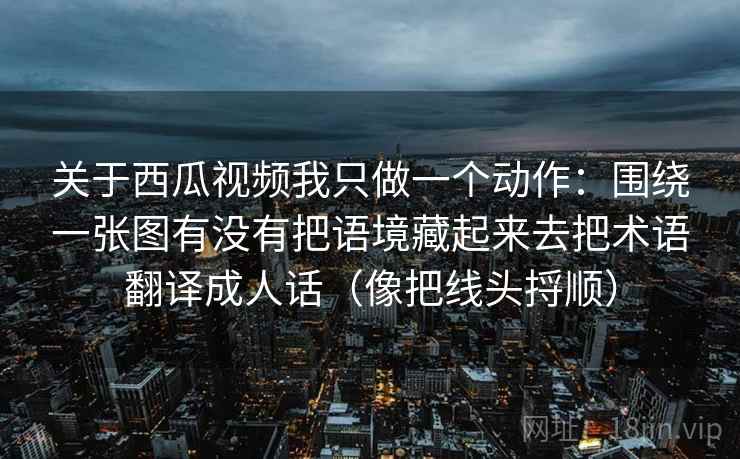 关于西瓜视频我只做一个动作：围绕一张图有没有把语境藏起来去把术语翻译成人话（像把线头捋顺）