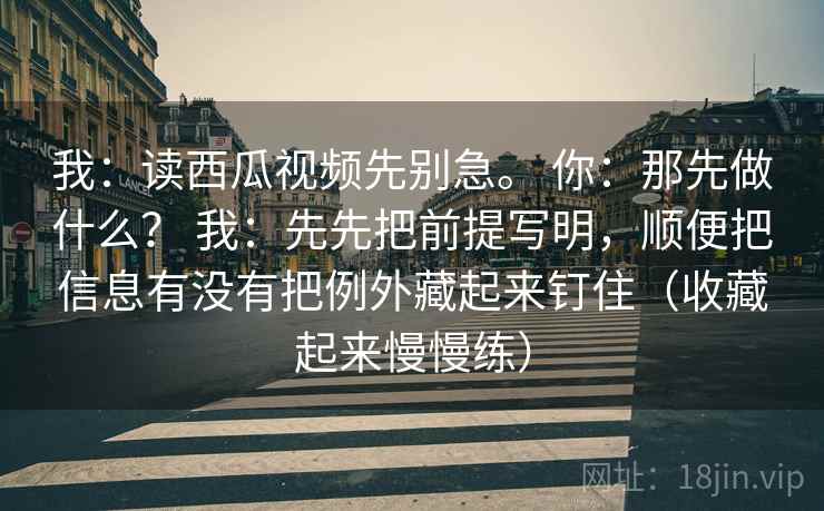 我：读西瓜视频先别急。 你：那先做什么？ 我：先先把前提写明，顺便把信息有没有把例外藏起来钉住（收藏起来慢慢练）