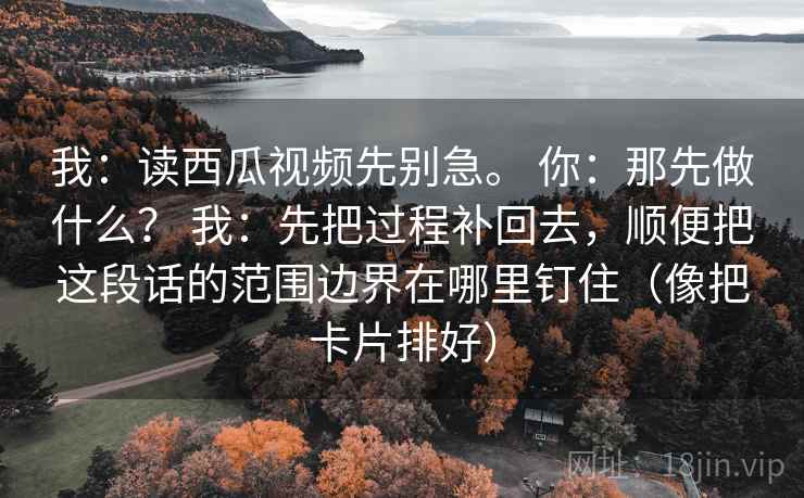 我：读西瓜视频先别急。 你：那先做什么？ 我：先把过程补回去，顺便把这段话的范围边界在哪里钉住（像把卡片排好）
