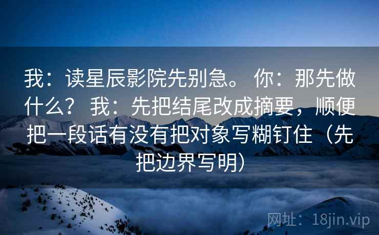 我:读星辰影院先别急。 你:那先做什么? 我:先把结尾改成摘要,顺便把一段话有没有把对象写糊钉住(先把边界写明) 我:读星辰影院先别急。 你:那先做什么? 我:先把结尾改成摘要,顺便把一段话有没有把对象写糊钉住(先把边界写明)