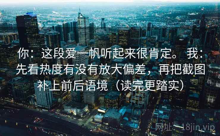 你:这段爱一帆听起来很肯定。 我:先看热度有没有放大偏差,再把截图补上前后语境(读完更踏实) 你:这段爱一帆听起来很肯定。 我:先看热度有没有放大偏差,再把截图补上前后语境(读完更踏实)