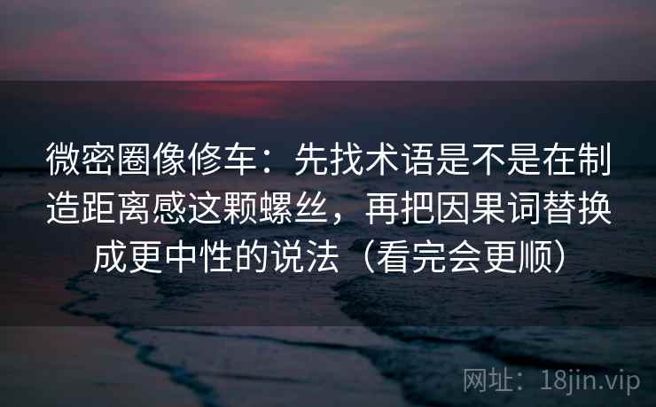 微密圈像修车：先找术语是不是在制造距离感这颗螺丝，再把因果词替换成更中性的说法（看完会更顺）