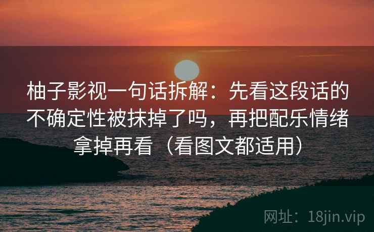 柚子影视一句话拆解:先看这段话的不确定性被抹掉了吗,再把配乐情绪拿掉再看(看图文都适用) 柚子影视一句话拆解:先看这段话的不确定性被抹掉了吗,再把配乐情绪拿掉再看(看图文都适用)