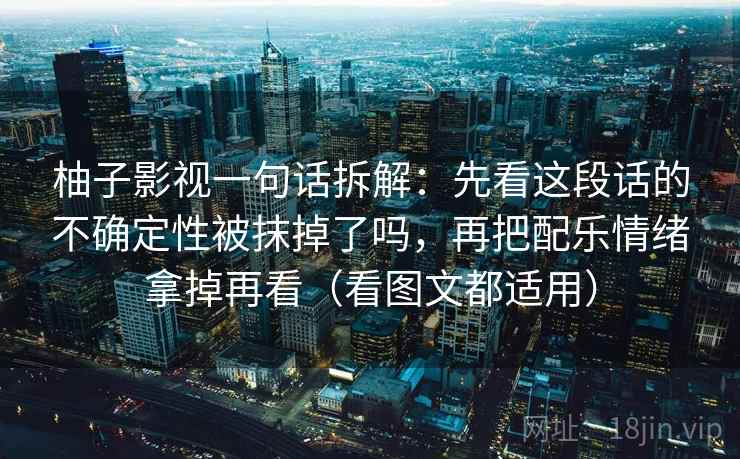 柚子影视一句话拆解:先看这段话的不确定性被抹掉了吗,再把配乐情绪拿掉再看(看图文都适用) 柚子影视一句话拆解:先看这段话的不确定性被抹掉了吗,再把配乐情绪拿掉再看(看图文都适用)