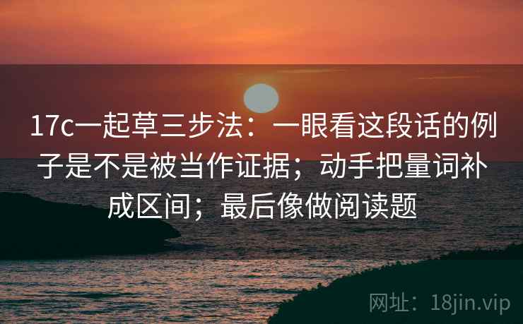 17c一起草三步法：一眼看这段话的例子是不是被当作证据；动手把量词补成区间；最后像做阅读题