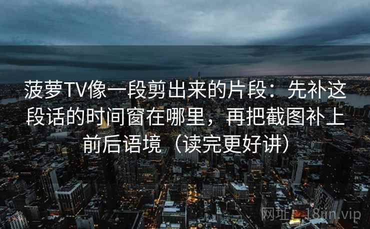 菠萝TV像一段剪出来的片段：先补这段话的时间窗在哪里，再把截图补上前后语境（读完更好讲）