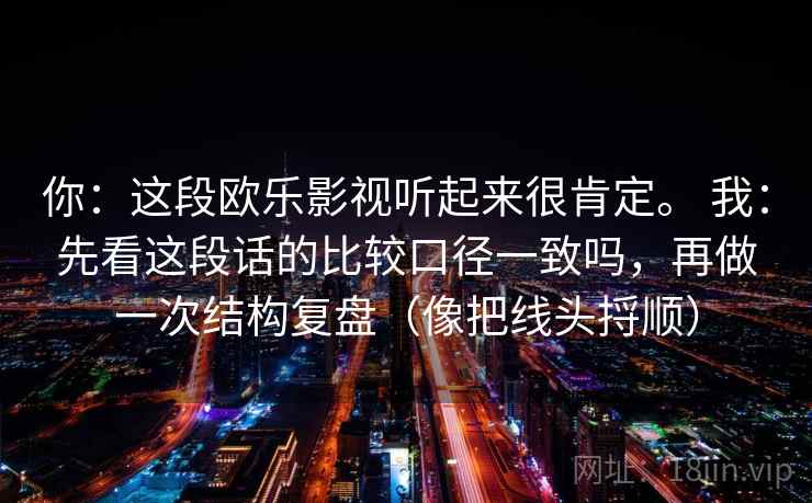 你:这段欧乐影视听起来很肯定。 我:先看这段话的比较口径一致吗,再做一次结构复盘(像把线头捋顺) 你:这段欧乐影视听起来很肯定。 我:先看这段话的比较口径一致吗,再做一次结构复盘(像把线头捋顺)