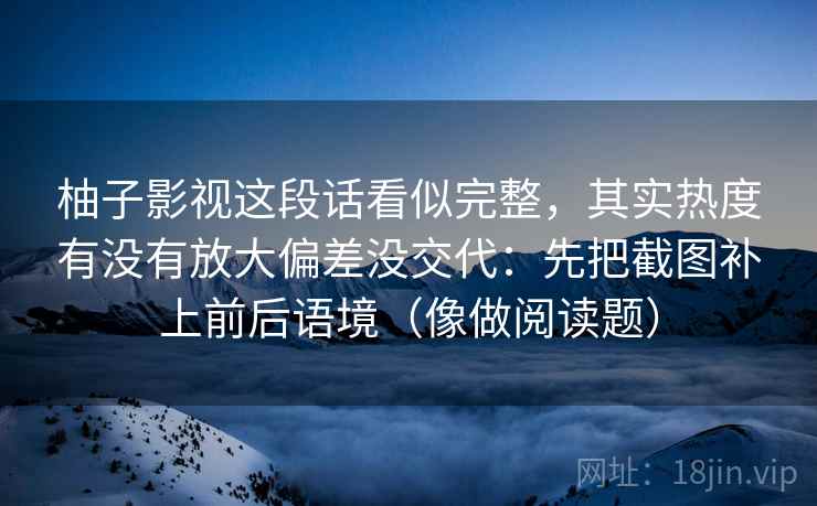 柚子影视这段话看似完整,其实热度有没有放大偏差没交代:先把截图补上前后语境(像做阅读题) 柚子影视这段话看似完整,其实热度有没有放大偏差没交代:先把截图补上前后语境(像做阅读题)