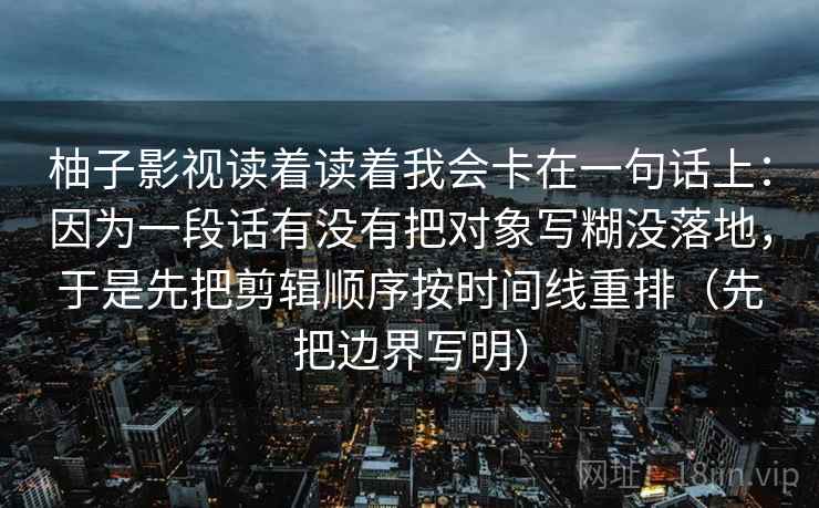 柚子影视读着读着我会卡在一句话上：因为一段话有没有把对象写糊没落地，于是先把剪辑顺序按时间线重排（先把边界写明）