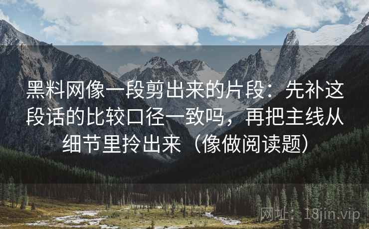 黑料网像一段剪出来的片段：先补这段话的比较口径一致吗，再把主线从细节里拎出来（像做阅读题）