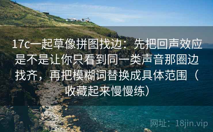 17c一起草像拼图找边:先把回声效应是不是让你只看到同一类声音那圈边找齐,再把模糊词替换成具体范围(收藏起来慢慢练) 17c一起草像拼图找边:先把回声效应是不是让你只看到同一类声音那圈边找齐,再把模糊词替换成具体范围(收藏起来慢慢练)