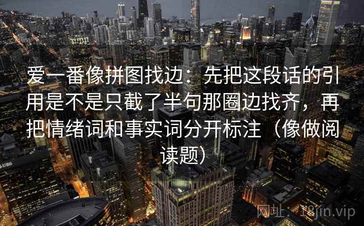 爱一番像拼图找边：先把这段话的引用是不是只截了半句那圈边找齐，再把情绪词和事实词分开标注（像做阅读题）