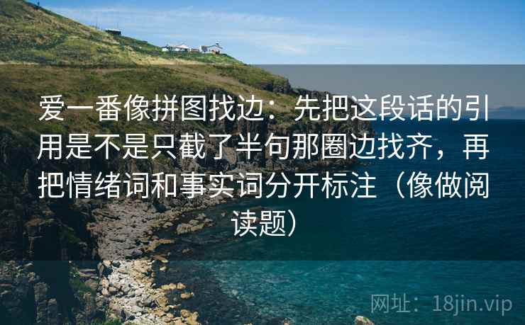 爱一番像拼图找边：先把这段话的引用是不是只截了半句那圈边找齐，再把情绪词和事实词分开标注（像做阅读题）
