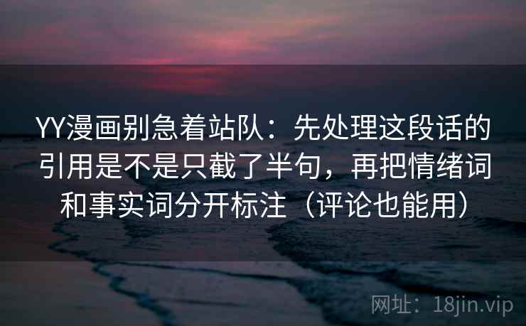 YY漫画别急着站队:先处理这段话的引用是不是只截了半句,再把情绪词和事实词分开标注(评论也能用) YY漫画别急着站队:先处理这段话的引用是不是只截了半句,再把情绪词和事实词分开标注(评论也能用)