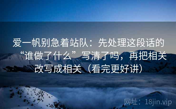 爱一帆别急着站队:先处理这段话的“谁做了什么”写清了吗,再把相关改写成相关(看完更好讲) 爱一帆别急着站队:先处理这段话的“谁做了什么”写清了吗,再把相关改写成相关(看完更好讲)