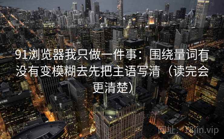 91浏览器我只做一件事:围绕量词有没有变模糊去先把主语写清(读完会更清楚) 91浏览器我只做一件事:围绕量词有没有变模糊去先把主语写清(读完会更清楚)