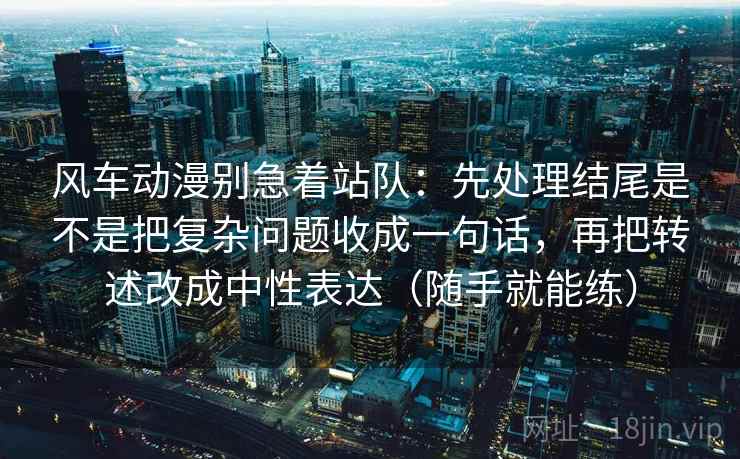 风车动漫别急着站队：先处理结尾是不是把复杂问题收成一句话，再把转述改成中性表达（随手就能练）