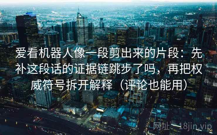 爱看机器人像一段剪出来的片段：先补这段话的证据链跳步了吗，再把权威符号拆开解释（评论也能用）