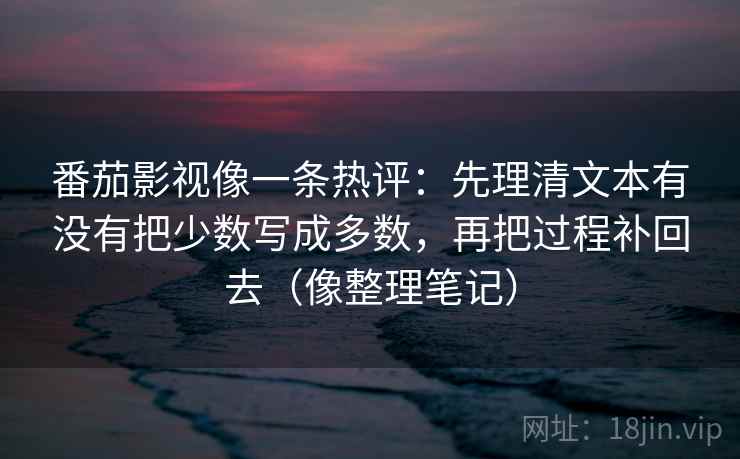 番茄影视像一条热评：先理清文本有没有把少数写成多数，再把过程补回去（像整理笔记）