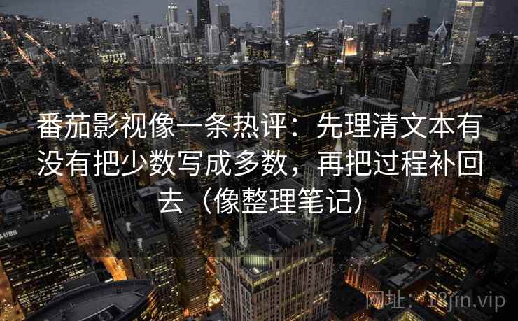 番茄影视像一条热评：先理清文本有没有把少数写成多数，再把过程补回去（像整理笔记）