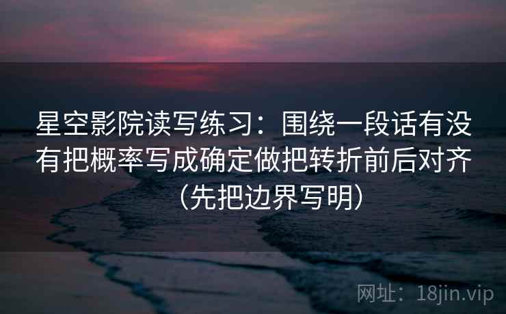 星空影院读写练习：围绕一段话有没有把概率写成确定做把转折前后对齐（先把边界写明）