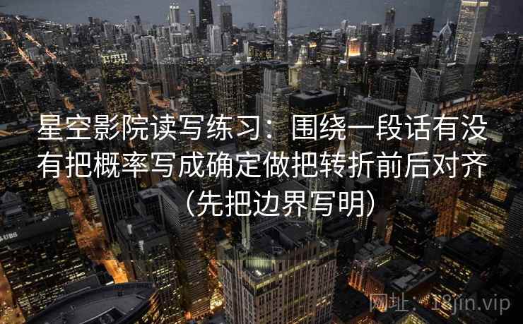 星空影院读写练习：围绕一段话有没有把概率写成确定做把转折前后对齐（先把边界写明）