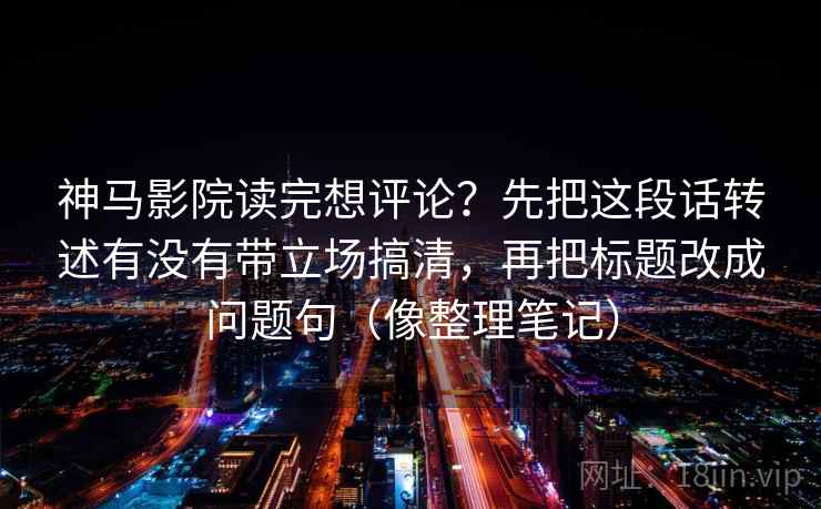 神马影院读完想评论？先把这段话转述有没有带立场搞清，再把标题改成问题句（像整理笔记）
