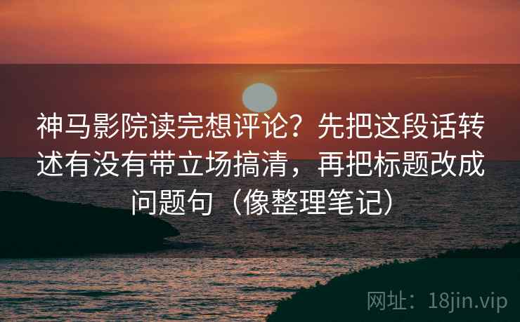 神马影院读完想评论？先把这段话转述有没有带立场搞清，再把标题改成问题句（像整理笔记）