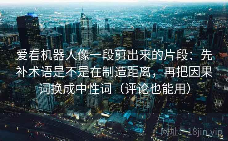 爱看机器人像一段剪出来的片段：先补术语是不是在制造距离，再把因果词换成中性词（评论也能用）