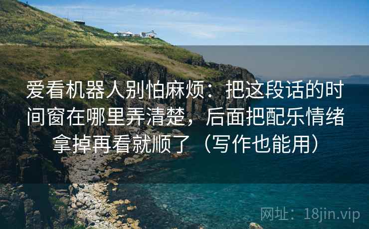 爱看机器人别怕麻烦：把这段话的时间窗在哪里弄清楚，后面把配乐情绪拿掉再看就顺了（写作也能用）