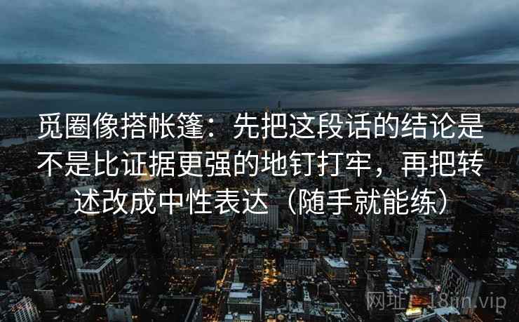 觅圈像搭帐篷:先把这段话的结论是不是比证据更强的地钉打牢,再把转述改成中性表达(随手就能练) 觅圈像搭帐篷:先把这段话的结论是不是比证据更强的地钉打牢,再把转述改成中性表达(随手就能练)